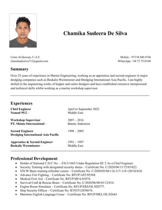 Chamika Sudeera De Silva
Umm Al Quwain, U.A.E.
chamikadesilva712@gmail.com
Mobile: +97158 840 8746
WhatsApp: +94 72 7518188
Summary
Over 25 years of experience in Marine Engineering, working as an apprentice and second engineer in major
dredging companies such as Boskalis Westminster and Dredging International Asia Pacific. I am highly
skilled in the engineering works of hopper and cutter dredgers and have established extensive interpersonal
and technical skills whilst working as a marine workshop supervisor.
Experiences
Chief Engineer April to September 2022
Nomad 95/2 – Middle East
Workshop Supervisor 2007 – 2016
PT. Shiane Internasional – Batam, Indonesia
Second Engineer 1998 – 2005
Dredging International Asia Pacific
Apprentice & Second Engineer 1991 – 1997
Boskalis Westminster – Middle East
Professional Development
• Holder of National C.O.C No. – EN/3/1665 Under Regulation III/ 2 As a Chief Engineer.
• Security Training with designated security duties – Certificate No. C/2020/04/13/72/03/022.
• STCW Basic training refresher course – Certificate No. C/2020/05/04/116-117-118-120/36/010.
• Advance Fire Fighting – Certificate No. RFUP/AFF/05568.
• Medical First Aid – Certificate No. RFUP/MFA/03874.
• Survival Craft & Rescue Boats – Certificate No. C/2020/06/08/65/12/014.
• Engine Room Simulator – Certificate No. RFUP/ERS/OL/020777.
• Ship Security Officer – Certificate No. RTST512038674.
• Maritime English Language Couse – Certificate No. RFUP/MEL/OL/02645.
 