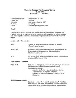Claudia Andrea Valderrama García
                                  18.496.177-6
                            02-2826472     7-4282232


Fecha de nacimiento      : 18 de marzo de 1993
Estado civil             : Soltera
Domicilio                : Las uvas y el viento 1037
Comuna                   : La Granja
E-mail                   : claudia.vgarcia@yahoo.com

Objetivo

El presente curriculum describe mis antecedentes académicos los cuales me han
ayudado a formar en el presente como una persona impregnada de valores para de
esta manera poder desempeñarme como una persona de bien dentro de mi círculo
laboral.

Antecedentes Académicos

2006:                    Egreso de enseñanza básica realizada en colegio
                         Manuel vicuña Larrain.

2007-2010:               Egresada cuarto medio en especialidad administración de
                         Empresas en el Liceo Andrew Carnegie College
                         http://www.andrew.cl/

2011:                    Cursando primer semestre de Ingeniería Civil Industrial en la
                         universidad Central de Chile.

Antecedentes Laborales

2009 -2010               Desempeña el cargo de Administradora, en empresa Familiar
                         de Cumpleaños y Animaciones Infantiles Luicito.
                         Funciones importante:
                               Atención telefónica y coordinación con cliente.
                               Administración de ingresos y egresos
                               Planificación de actividades y coordinación con
                               Monitores.


Habilidades personales
                         Sociable, buenas relaciones interpersonales, facilidad de
                         comunicación con otros, responsable, dinámica, capacidad
                         de trabajo en equipo o individual, empatía, Buena dicción.
 