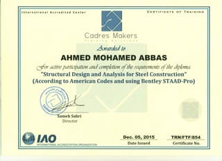 CERTIFIOATE OF TRAINING
International Accredited Center
Cadres Makers
Training Solutions
.Awarded {d
AHMED MOHAMED ABBAS
aor active partIcipation and compietltJnifthe requirements ifthe diploma:
"Structural Design and Analysis for Steel Construction"
(According to American Codes and using Bentley STAAD-Pro)
ameh Sabri
Director
IAO Dec. 05, 2015
Date Issued
TRN/FTF/854
Certificate No.
INTERNATIONAL ACCREDITATION ORGANIZATION
 