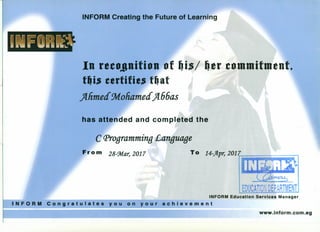 INFORM Education Services Manager
INFORM Congratulates you on your achievement
INFORM Creating the Future of Learning
In reeojlnition of ~i$/ ~er eommitmentt
tllieSeertifieeS t~at
)fnmea 9rf.ohamea)f66as
has attended and completed the
C (Jlrogramming Language
Fro m zs-u», 2017 To 14-Jfpr, 2017~~iii.iliiiiU
www.inform.com.eg
 