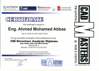 AUTODESK Rhinoceros»
NURBS modeling for Windows
Authorized training center
AUTHORISZD
". Training Centre
Authorized Training Center
Authorized Certification Center
This certificate is issued to
Eng. Ahmed Mohamed Abbas
with 10: CSI0-15-3-59-1 039-8-1 0279
For the successful completion of the professional course
est Structure Analysis DiplolDa
Sap, Etabs, Safe and CSI Column
Attended 95 %
Between: 10-03-2015 to 23-04-2015
The award of this certificate requires attendance,
development of knowledge on issues related to the topic.
General Manager
Architect Taher Mohammad
CAD ASlERS
& SOLUTIONS
~
C'-I
rJJ.
0 •••••
~
~
••••
~
~
0
C'-I
Z
rJJ.
www.cadmasters.org
 