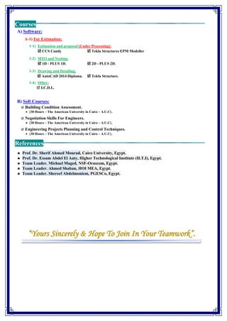 Courses
A) Software:
A-1) For Estimation:
1-1) Estimation and proposal (Under Processing):
 CCS Candy  Tekla Structures EPM Modeller
1-2) MTO and Nesting:
 1D - PLUS 1D.  2D - PLUS 2D.
1-3) Drawing and Detailing:
 AutoCAD 2014 Diploma.  Tekla Structure.
1-4) Other:
 I.C.D.L.
B) Soft Courses:
 Building Condition Assessment.
• {30 Hours – The American University in Cairo – A.U.C}.
 Negotiation Skills For Engineers.
• {30 Hours – The American University in Cairo – A.U.C}.
 Engineering Projects Planning and Control Techniques.
• {30 Hours – The American University in Cairo – A.U.C}.
References
 Prof. Dr. Sherif Ahmed Mourad, Cairo University, Egypt.
 Prof. Dr. Essam Abdel El Aaty, Higher Technological Institute (H.T.I), Egypt.
 Team Leader. Michael Maged, NSF-Orascom, Egypt.
 Team Leader. Ahmed Shaban, HOI MEA, Egypt.
 Team Leader. Shereef Abdelmoniem, PGESCo, Egypt.
“Yours Sincerely & Hope To Join In Your Teamwork”.
 