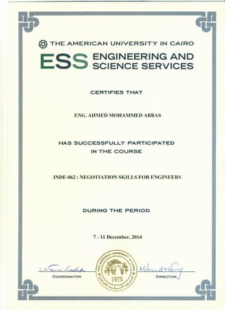 -.
@ THE AMERICAN UNIVERSITY IN CAIRO
ESS ENGINEERING AND
SCIENCE SERVICES
CERTIFIES THAT
ENG. AHMED MOHAMMED ABBAS
HAS SUCCESSFULLY PARTICIPATED
IN THE COURSE
INDE-062 : NEGOTIATION SKILLS FOR ENGINEERS
DURING THE PERIOD
7 - 11 December, 2014
COORDINATOR
 