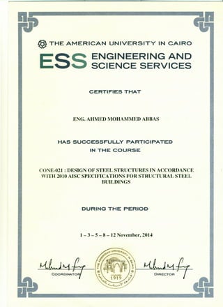@ THE AMERICAN UNIVERSITY IN CAIRO
ESS ENGINEERING AND
SCIENCE SERVICES
CERTIFIES THAT
ENG. AHMED MOHAMMED ABBAS
HAS SUCCESSFULLY PARTICIPATED
IN THE COURSE
CONE-021 : DESIGN OF STEEL STRUCTURES IN ACCORDANCE
WITH 2010 AISC SPECIFICATIONS FOR STRUCTURAL STEEL
BUILDINGS
DURING THE PERIOD
1 - 3 - 5 - 8 - 12 November, 2014
DIRECTO
..
 