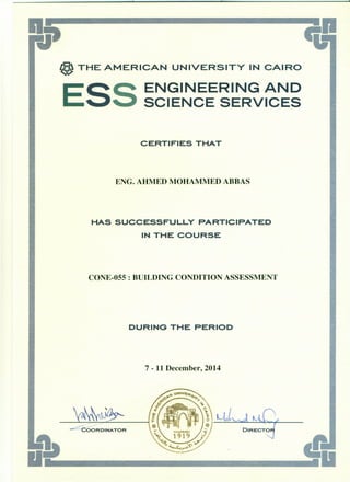 @ THE AMERICAN UNIVERSITY IN CAIRO
ESS ENGINEERING AND
SCIENCE SERVICES
CERTIFIES THAT
ENG. AHMED MOHAMMED ABBAS
HAS SUCCESSFULLY PARTICIPATED
IN THE COURSE
CONE-055 : BUILDING CONDITION ASSESSMENT
DURING THE PERIOD
7 - 11 December, 2014
 