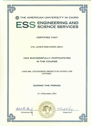..•
@ THE AMERICAN UNIVERSITY IN CAIRO
ESS ENGINEERING AND
SCIENCE SERVICES
CERTIFIES THAT
ENG. AHMED MOHAMMED ABBAS
HAS SUCCESSFULLY PARTICIPATED
IN THE COURSE
CONE-006 : ENGINEERING PROJECTS PLANNING AND
CONTROL
DURING THE PERIOD
14 - 18 December, 2014
~LvJ. AI( L__
~
~cQ
 