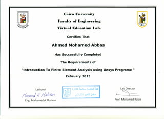 Cairo University
Fa~ulty of Engineering
Virtual Edu~ation Lab.
Certifies That
Ahmed Mohamed Abbas
Has Successfully Completed
The Requirements of
"Introduction To Finite Element Analysis using Ansys Programe "
February 2015
Lecturer Lab Director
~Of. :acabie
!&h~ fl·~df/1
Eng. Mahamed A.Mahran
VEL
 