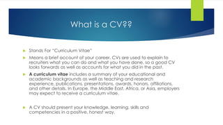 What is a CV??
 Stands For “Curriculum Vitae”
 Means a brief account of your career. CVs are used to explain to
recruiters what you can do and what you have done, so a good CV
looks forwards as well as accounts for what you did in the past.
 A curriculum vitae includes a summary of your educational and
academic backgrounds as well as teaching and research
experience, publications, presentations, awards, honors, affiliations,
and other details. In Europe, the Middle East, Africa, or Asia, employers
may expect to receive a curriculum vitae.
 A CV should present your knowledge, learning, skills and
competencies in a positive, honest way.
 