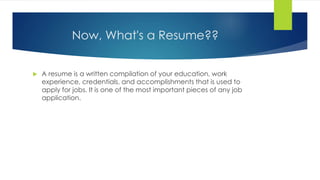 Now, What's a Resume??
 A resume is a written compilation of your education, work
experience, credentials, and accomplishments that is used to
apply for jobs. It is one of the most important pieces of any job
application.
 
