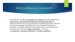 What a Resume contain??
 Resumes are usually a one-page document listing the applicant’s
work history, education background, and personal skills. An
effective resume lays out a summary of qualifications that will push
the hiring manager or employer to move forward toward an
interview. As well as details on skills, education, and work history,
resumes can also have optional sections , such as
an objective, summary statement, or career highlights.
 