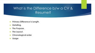 What is the Difference b/w a CV &
Resume?
 Primary Difference is Length.
 Detailing.
 The Purpose.
 The Layout.
 Chronological order
 Usage
 