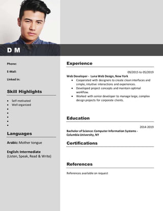Experience
09/2015 to 05/2019
Web Developer - Luna Web Design, New York
 Cooperated with designers to create clean interfaces and
simple, intuitive interactions and experiences.
 Developed project concepts and maintain optimal
workflow.
 Worked with senior developer to manage large, complex
design projects for corporate clients.
Education
2014-2019
Bachelor of Science: Computer Information Systems -
Columbia University, NY
Certifications
References
References available on request
Phone:
E-Mail:
Linked in:
Skill Highlights
 Self-motivated
 Well organized





Languages
Arabic: Mother tongue
English:Intermediate
(Listen, Speak, Read & Write)
D M
 