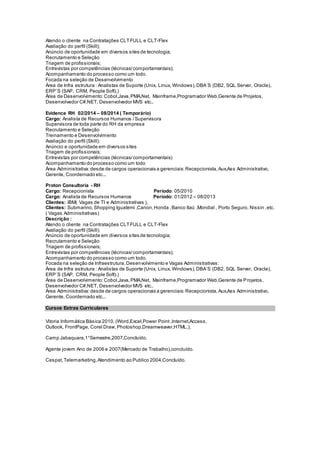 Atendo o cliente na Contratações CLTFULL e CLT-Flex
Avaliação do perfil (Skill);
Anúncio de oportunidade em diversos sites de tecnologia;
Recrutamento e Seleção
Triagem de profissionais;
Entrevistas por competências (técnicas/comportamentais);
Acompanhamento do processo como um todo.
Focada na seleção de Desenvolvimento
Área de Infra estrutura : Analistas de Suporte (Unix, Linux, Windows),DBA´S (DB2, SQL Server, Oracle),
ERP´S (SAP, CRM, People Soft).)
Área de Desenvolvimento:Cobol,Java,PMA,Net, Mainframe,Programador Web,Gerente de Projetos,
Desenvolvedor C#.NET, Desenvolvedor MVS etc..
Evidence RH 02/2014 – 08/2014 ( Temporário)
Cargo: Analista de Recursos Humanos /Supervisora
Supervisora de toda parte do RH da empresa
Recrutamento e Seleção
Treinamento e Desenvolvimento
Avaliação do perfil (Skill);
Anúncio e oportunidade em diversos sites
Triagem de profissionais;
Entrevistas por competências (técnicas/comportamentais)
Acompanhamento do processo como um todo
Área Administrativa:desde de cargos operacionais a gerenciais:Recepcionista,Aux,Ass Administrativo,
Gerente, Coordernado etc...
Proton Consultoria - RH
Cargo: Recepcionista Período: 05/2010
Cargo: Analista de Recursos Humanos Período: 01/2012 – 08/2013
Clientes: IBM( Vagas de TI e Administrativas ),
Clientes: Submarino,Shopping Iguatemi ,Canon,Honda ,Banco Itaú ,Mondial , Porto Seguro, Nissin ,etc.
( Vagas Administrativas)
Descrição :
Atendo o cliente na Contratações CLTFULL e CLT-Flex
Avaliação do perfil (Skill);
Anúncio de oportunidade em diversos sites de tecnologia;
Recrutamento e Seleção
Triagem de profissionais;
Entrevistas por competências (técnicas/comportamentais);
Acompanhamento do processo como um todo.
Focada na seleção de Infraestrutura,Desenvolvimento e Vagas Administrativas:
Área de Infra estrutura : Analistas de Suporte (Unix, Linux, Windows),DBA´S (DB2, SQL Server, Oracle),
ERP´S (SAP, CRM, People Soft).)
Área de Desenvolvimento:Cobol,Java,PMA,Net, Mainframe,Programador Web,Gerente de Projetos,
Desenvolvedor C#.NET, Desenvolvedor MVS etc..
Área Administrativa:desde de cargos operacionais a gerenciais:Recepcionista,Aux,Ass Administrativo,
Gerente, Coordernado etc...
Cursos Extras Curriculares
Vitoria Informática Básica 2010, (Word,Excel,Power Point ,Internet,Access,
Outlook, FrontPage, Corel Draw,Photoshop,Dreamweaver,HTML,).
Camp Jabaquara,1°Semestre,2007,Concluído.
Agente jovem Ano de 2006 e 2007(Mercado de Trabalho),concluído.
Cespat,Telemarketing,Atendimento ao Publico 2004,Concluído.
 