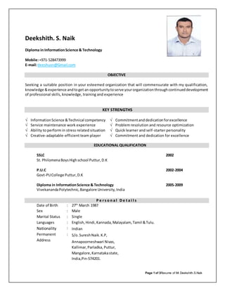 Page 1 of 3Resume of Mr.Deekshith.S.Naik
Deekshith. S. Naik
Diploma in InformationScience & Technology
Mobile:+971-528473999
E-mail:deeshusn@Gmail.com
EDUCATIONAL QUALIFICATION
SSLC 2002
St. PhilomenaBoysHighschool Puttur,D.K
P.U.C 2002-2004
Govt-PUCollege Puttur,D.K
Diploma in InformationScience & Technology 2005-2009
VivekanandaPolytechnic,Bangalore University, India
PP ee rr ss oo nn aa ll DD ee tt aa ii ll ss
Date of Birth : 27th
March 1987
Sex : Male
Marital Status : Single
Languages : English,Hindi,Kannada,Malayalam, Tamil &Tulu.
Nationality : Indian
Permanent
Address
: S/o.SureshNaik.K.P,
Annapoorneshwari Nivas,
Kallimar,Parladka, Puttur,
Mangalore, Karnatakastate,
India,Pin-574201.
OBJECTIVE
Seeking a suitable position in your esteemed organization that will commensurate with my qualification,
knowledge &experience andtoget an opportunitytoserve yourorganizationthroughcontinueddevelopment
of professional skills, knowledge, training and experience
KEY STRENGTHS
 InformationScience &Technical competency  Commitmentanddedicationforexcellence
 Service maintenance work experience  Problem resolution and resource optimization
 Ability to perform in stress related situation  Quick learner and self-starter personality
 Creative-adaptable-efficient team player  Commitment and dedication for excellence
 