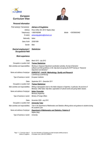 Europass
      Curriculum Vitae

       Personal information
   First name(s) / Surname(s)               Adriano di Guglielmo
                              Address       Parco Grifeo 30/i, 80121 Naples (Italy)
                        Telephone(s)        +39081682988                                                    Mobile     +393395935462
                             E-mail(s)      adrianodiguglielmo@hotmail.com
                           Nationality      Italian
                         Date of birth      25/09/1984
                               Gender       Male

      Desired employment /                  Statistician
         Occupational field

             Work experience

                                 Dates      March 2012 - July 2012
       Occupation or position held          Trainee Statistician
Main activities and responsibilities        Working on Seasonal Adjustment coordination activities, the test of Demetra+
                                            software and ESS guidelines on SA, help-desk and giving the ESTP training on "Seasonal
                                            Adjustment and Demetra+"
  Name and address of employer              EUROSTAT - Unit B1, Methodology, Quality and Research
                                            Luxembourg (Luxembourg)
       Type of business or sector           European Institution

                                 Dates      September 2011 - December 2011
       Occupation or position held          Trainee Statistician
Main activities and responsibilities        Writing a demographic book on the Italian diaspora in Argentina, in particular, the province of
                                            Mendoza. Other tasks: help-desk, organization of cultural events and giving Italian classes.
  Name and address of employer              Italian Consulate
                                            Mendoza (Argentina)
       Type of business or sector           Ministry of Foreign Affairs

                                 Dates      November 2009 - July 2010
       Occupation or position held          University Tutor
Main activities and responsibilities        Tutor in the department of Mathematics and Statistics offering advice and guidance to students during
                                            the academic year.
  Name and address of employer              Department of Mathematics and Statistics, Federico II
                                            Naples (Italy)
       Type of business or sector           University




         Page 1 / 3 - Curriculum vitae of   For more information on Europass go to http://europass.cedefop.europa.eu
                   Adriano di Guglielmo     © European Union, 2002-2010 24082010
 