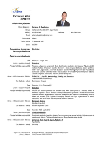 Curriculum Vitae
                Europass

       Informazioni personali
                   Nome Cognome                Adriano di Guglielmo
                                 Indirizzo     Via Parco Grifeo 30/i, 80121 Napoli (Italia)
                                Telefono       +39081682988                                        Cellulare              +393395935462
                                    E-mail     adrianodiguglielmo@hotmail.com
                            Cittadinanza       Italiana
                        Data di nascita        25 settembre 1984
                                    Sesso      Maschile

   Occupazione desiderata /                    Statistico
      Settore professionale

   Esperienza professionale

                                      Date     Marzo 2012 - Luglio 2012
         Lavoro o posizione ricoperti          Statistico
   Principali attività e responsabilità        Ricerca e sviluppo nel campo delle Serie Storiche ed in particolare del Seasonal Adjustment (SA)
                                               mediante l'utilizzo del software statistico Demetra+ e delle European Statistical System guidelines
                                               relative al SA, organizzato e presentato l'European Statistical Training Programme (ESTP); elaborata
                                               analisi della customer satisfaction relativa alla valutazione dei corsi ESTP presentata presso la Banca
                                               Centrale Europea di Francoforte; mansioni generali di help-desk.
Nome e indirizzo del datore di lavoro          EUROSTAT - Unit B1, Methodology, Quality and Research
                                               Luxembourg Ville (Lussemburgo)
              Tipo di attività o settore       Commissione Europea

                                      Date     Settembre 2011 - Dicembre 2011
         Lavoro o posizione ricoperti          Statistico
   Principali attività e responsabilità        Vincitore del tirocinio promosso dal Ministero degli Affari Esteri presso il Consolato Italiano di
                                               Mendoza, Argentina. Stesura del libro di stampo demografico riguardante l’attuale situazione della
                                               collettività italiana in Argentina ed in particolare nella provincia di Mendoza. Assistente agli esami di
                                               italiano per stranieri DITALS presso l’Universidad Nacional de Cuyo; organizzazione di eventi;
                                               traduzioni di testi tecnici e non dallo spagnolo all'italiano e viceversa.
Nome e indirizzo del datore di lavoro          Consolato Italiano
                                               Mendoza (Argentina)
              Tipo di attività o settore       Ministero degli Affari Esteri

                                      Date     Novembre 2009 - Luglio 2010
         Lavoro o posizione ricoperti          Tutor Universitario
   Principali attività e responsabilità        Ricevimento studenti di statistica durante l'anno accademico e generali attività di tutorato presso la
                                               presidenza di Scienze Politiche ed il dipartimento di Geografia della stessa facoltà.
Nome e indirizzo del datore di lavoro          Università degli Studi di Napoli, Federico II
                                               Napoli (Italia)
              Tipo di attività o settore       Istruzione



          Pagina 1 / 3 - Curriculum vitae di   Per maggiori informazioni su Europass: http://europass.cedefop.europa.eu
                      Adriano di Guglielmo     © Unione europea, 2002-2010 24082010
 