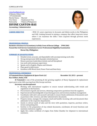 CURRICULUM VITAE 
 
viney.bas@gmail.com 
Al Qusais, Dubai, UAE  
+971569201081   
Marital Status  : Married 
Visa Status  : Employment Visa 
Nationality  : Filipina (Philippines) 
DIVINE CANTON­BAS 
Accounting / Administrative 
   
CAREER OBJECTIVE  : With 12+ years experience in Accounts and Admin works in the Philippines 
and UAE. Looking forward to joining a company that offers long term career 
where  I  can  maximize  the  skills  I  have  acquired  through  previous  work 
experiences. 
 
PROFESSIONAL PROFILE:     
Bachelor of Science in Accountancy in Holy Cross of Davao College   1998­2002   
Passed the Civil Service Commission Career Professional Eligibility Examination 
    Davao City, Philippines 
 
SUMMARY OF QUALIFICATIONS:  
 Detailed orient, accurate, and dependable with uncompromising work ethic 
 Strong interpersonal skills & people‐oriented person 
 Honest, punctual, leadership oriented, and self‐disciplined 
 Can work with minimum supervision 
 Speaks well in English, Filipino and Cebuano 
 Plays good in table tennis 
 Excellent in MS Word, Excel, Power Point and Data Entry 
 
PROFESSIONAL EXPERIENCE: 
Al Yamamah Heavy Equipment & Spare Parts LLC      December 20, 2013 – present 
Ras Al Khor, Dubai, UAE 
  Al Yamamah is one of the promising & fast growing suppliers of Heavy Equipment & replacement 
spare parts in the UAE sourcing from USA, Europe and Asia. 
  Secretary cum Receptionist 
 Working  with  international  suppliers  to  ensure  mutual  understanding  with  trends  and 
regulations in the business. 
 Procurement of goods and services, obtaining comparative quotations from the suppliers. 
 Experienced and knowledgeable of purchasing process and inventory database management. 
 Coordinates with sale’s and account’s job tasks to ensure timely submission of documents such 
as purchase order, invoices, and other administrative documents. 
 Prepares memo, manages the company email and handles incoming calls and documents then 
administer to the respective departments. 
 Assists  in  clerical  needs  of  sales  and  the  store  with  quotations,  inquiries,  purchase  orders, 
invoice and packing lists. 
 Involves  in  the  preparation  of  visa  related  documents,  coordinates  all  travel  functions  and 
maintains stationery supplies. 
 Apply  thru  online  certificate  of  origins  from  Dubai  Chamber  for  shipment  to  international 
customers. 
 
 
                 
 