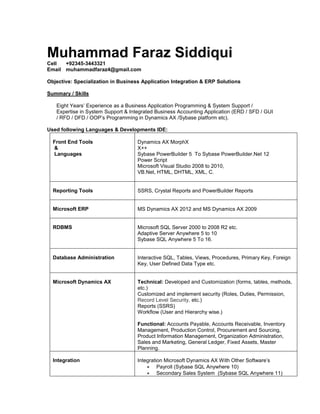 Muhammad Faraz Siddiqui
Cell +92345-3443321
Email muhammadfaraz4@gmail.com
Objective: Specialization in Business Application Integration & ERP Solutions
Summary / Skills
Eight Years’ Experience as a Business Application Programming & System Support /
Expertise in System Support & Integrated Business Accounting Application (ERD / SFD / GUI
/ RFD / DFD / OOP’s Programming in Dynamics AX /Sybase platform etc).
Used following Languages & Developments IDE:
Front End Tools
&
Languages
Dynamics AX MorphX
X++
Sybase PowerBuilder 5 To Sybase PowerBuilder.Net 12
Power Script
Microsoft Visual Studio 2008 to 2010,
VB.Net, HTML, DHTML, XML, C.
Reporting Tools SSRS, Crystal Reports and PowerBuilder Reports
Microsoft ERP MS Dynamics AX 2012 and MS Dynamics AX 2009
RDBMS Microsoft SQL Server 2000 to 2008 R2 etc.
Adaptive Server Anywhere 5 to 10
Sybase SQL Anywhere 5 To 16.
Database Administration Interactive SQL, Tables, Views, Procedures, Primary Key, Foreign
Key, User Defined Data Type etc.
Microsoft Dynamics AX Technical: Developed and Customization (forms, tables, methods,
etc.)
Customized and implement security (Roles, Duties, Permission,
Record Level Security, etc.)
Reports (SSRS)
Workflow (User and Hierarchy wise.)
Functional: Accounts Payable, Accounts Receivable, Inventory
Management, Production Control, Procurement and Sourcing,
Product Information Management, Organization Administration,
Sales and Marketing, General Ledger, Fixed Assets, Master
Planning.
Integration Integration Microsoft Dynamics AX With Other Software’s
 Payroll (Sybase SQL Anywhere 10)
 Secondary Sales System (Sybase SQL Anywhere 11)
 