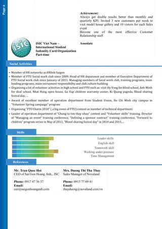 Page 2


                                                                   Achievement:
                                                                   Always get double results better than monthly and
                                                                   quarterly KPI: Invited 3 new customers per week to
                                                                   visit model house gallery and 10 vistors for each Sales
                                                                   event
                                                                   Become one of the most effective Customer
                                                                   Ralationship staff

                                ISIC Viet Nam –                    Assosiate
                                International Student
                                Indentity Card Organization
                                Part-time

         Social Activities

         - Member of HR networks as HRlink Saigon
         - Member of FTU Social work club since 2009. Head of HR department and member of Executive Department of
             FTU Social work club since January of 2011. Managing members of Socal work club, training programs, team
             buiding programs, main recruiment responsibility and club culture building
         -   Organising a lot of volunteer activities in high school and FTU such as: visit Hy Vong for blind school, Anh Minh
             for deaf school, Nhat Hong open house, Go Vap children warranty center, Ki Quang pagoda, Blood sharing
             fesival day, …
         - Award of excellent member of operation department from Student Union, Ho Chi Minh city campus in
             “Volunteer Spring campaign” program
         - Organising “FTU Charm 2010” ( a big event of FTU) contest as member of technical department
         - Leader of operation department of “Chung ta tim thay nhau” contest and “Volunteer skills” training. Director
             of “Managing an event” training conference, “Defining a sponsor contract” training conference, “Forward to
             children” program series in May of 2011, “Blood sharing fesival day” in 2010 and 2011,…


                 Skills




              References

               Mr. Tran Quoc Hoi                      Mrs. Duong Thi Thu Thuy
               CEO of Sai Gon Hoang Anh., JSC         Sales Manager of Novaland

               Phone: 0917 47 36 37                   Phone: 0913 77 69 41
               Email:                                 Email:
               ceo@saigonhoanganh.com                 thuyduong@novaland.com.vn
 