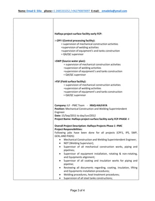 Name: Emad G Eilia phone:+1 2485333252 /+962790870097 E-mail: emadelia@ymail.com
Page 3 of 4
Halfaya project-surface facility early FCP:
˃ CPF I (Central processing facility):
= supervision of mechanical construction activities
=supervision of welding activities
=supervision of equipment’s and tanks construction
= QA/QC supervisor
˃SWP (Source water plan):
= supervision of mechanical construction activities
=supervision of welding activities
=supervision of equipment’s and tanks construction
= QA/QC supervisor
˃FSF (Field surface facility):
= supervision of mechanical construction activities
=supervision of welding activities
=supervision of equipment’s and tanks construction
= QA/QC supervisor
Company: ILF - PMC Team - IRAQ-HALFAYA
Position: Mechanical Construction and Welding Superintendent
Engineer
Date: 15/Sep/2011 to day/Jun/2012
Project Name: Halfaya project-surface facility early FCP-PHASE -I
Overall Project Description: Halfaya Projects Phase 1 -PMC
Project Responsibilities:
Following jobs have been done for all projects (CPF1, IPS, SWP,
GEXL.AND PADS):
 Mechanical Construction and Welding Superintendent Engineer;
 NDT (Welding Supervisor);
 Supervisor of all mechanical construction works, piping and
pipelines;
 Supervisor of equipment installation, rotating & non-rotating,
and Equipments alignment;
 Supervisor of all coating and insulation works for piping and
pipeline;
 Reviewing all documents regarding, coating, insulation, lifting
and Equipments installation procedures;
 Welding procedures, heat treatment procedures;
 Supervision of all steel tanks constructions;
 