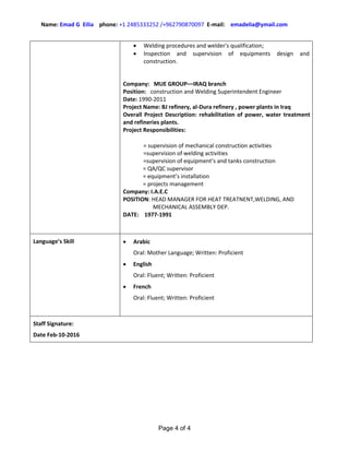 Name: Emad G Eilia phone: +1 2485333252 /+962790870097 E-mail: emadelia@ymail.com
Page 4 of 4
 Welding procedures and welder's qualification;
 Inspection and supervision of equipments design and
construction.
Company: MUE GROUP––IRAQ branch
Position: construction and Welding Superintendent Engineer
Date: 1990-2011
Project Name: BJ refinery, al-Dura refinery , power plants in Iraq
Overall Project Description: rehabilitation of power, water treatment
and refineries plants.
Project Responsibilities:
= supervision of mechanical construction activities
=supervision of welding activities
=supervision of equipment’s and tanks construction
= QA/QC supervisor
= equipment’s installation
= projects management
Company: I.A.E.C
POSITION: HEAD MANAGER FOR HEAT TREATNENT,WELDING, AND
MECHANICAL ASSEMBLY DEP.
DATE: 1977-1991
Language’s Skill  Arabic
Oral: Mother Language; Written: Proficient
 English
Oral: Fluent; Written: Proficient
 French
Oral: Fluent; Written: Proficient
Staff Signature:
Date Feb-10-2016
 