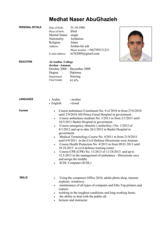 Medhat Naser AbuGhazleh
PERSONAL DETAILS Date of birth: 31.10.1986
Place of birth: Irbid
Marital Status single
Nationality Jordanian
Religion Islam
Address: Jordan-Jar ash
Phone number : +962789131211
E-mail address: to7h2009@gmail.com
EDUCATION Al-Andlus College
Jordan –Amman
October 2006 – December 2008
Degree : Diploma
Department: Nursing
Final Grade: 61.6%
LANGUAGES  Arabic - mother
 English - Good
Courses  Course ambulance Constituent No. 8 of 2010 m from 27/6/2010
until 2/9/2010 AD Prince Faisal Hospital in government .
 Course ambulance medium No. 1/2011 m from 2/1/2011 until
10/3/2011 Bashir Hospital in government .
 Course emergency obstetric ( midwifery ) No. 1/2012 of
8/1/2012 and up to date 26/1/2012 m Bashir Hospital in
government .
 Medical Terminology Course No. 4/2011 m from 21/8/2011
until 6/9/2011 in the Civil Defense Directorate west Amman .
 Course Health Protection No. 4/2013 m from 09.01.2013 until
10.10.2013 in civil defense training center .
 Course CPR (CPR) No. 11/2013 of 11/24/2013 and up to
12.5.2013 in the management of ambulance - Directorate save
and assign the middle.
 ICDL Computer (ICDL)
SKILLS  Using the computer) Office 2010, adobe photo shop, internet
explorer, windows).
 maintenance of all types of computer and Elbe Top printers and
copiers.
 working in the toughest conditions and long working hours.
 the ability to deal with the public all.
 lecturer and instructor.
 