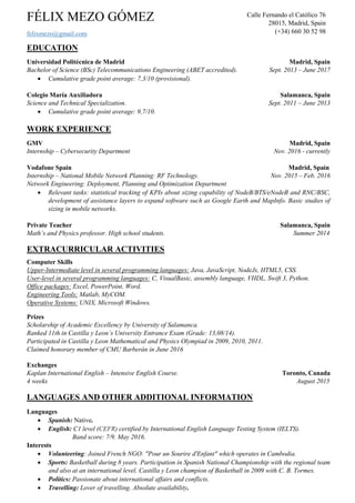 FÉLIX MEZO GÓMEZ
felixmezo@gmail.com
EDUCATION
Universidad Carlos III de Madrid & Deloitte Digital Madrid, Spain
Master Course on Big Data Analytics Feb. 2017 – May 2017
Universidad Politécnica de Madrid Madrid, Spain
Bachelor of Science (BSc) Telecommunications Engineering (ABET accredited). Sept. 2013 – June 2017
 Cumulative grade point average: 7,4/10 (provisional).
Colegio María Auxiliadora Salamanca, Spain
Science and Technical Specialization. Sept. 2011 – June 2013
 Cumulative grade point average: 9,7/10.
WORK EXPERIENCE
GMV – Secure eSolutions Madrid, Spain
Internship – Cybersecurity Technologies Department Nov. 2016 – Feb. 2017
 Integration, deployment and design of secure infraestructures.
Vodafone Spain Madrid, Spain
Internship – National Mobile Network Planning: RF Technology. Nov. 2015 – Feb. 2016
Network Engineering: Deployment, Planning and Optimization Department
 Relevant tasks: statistical tracking of KPIs about sizing capability of NodeB/BTS/eNodeB and RNC/BSC,
development of assistance layers to expand software such as Google Earth and MapInfo. Basic studies of
sizing in mobile networks.
EXTRACURRICULAR ACTIVITIES
Computer Skills
Upper-Intermediate level in several programming languages: Python, JavaScript, NodeJs, HTML5, CSS.
User-level in several programming languages: C, VisualBasic, assembly language, VHDL, Swift 3, Java, Bash.
Office packages: Excel, PowerPoint, Word.
Cloud Computing Tools: Docker, OpenStack, KVM, AWS, Ansible.
Engineering Tools: Matlab, MyCOM.
Operative Systems: UNIX, Microsoft Windows, Ubuntu, RedHat.
Prizes
Scholarship of Academic Excellency by University of Salamanca.
Ranked 11th in Castilla y Leon’s University Entrance Exam (Grade: 13,08/14).
Participated in Castilla y Leon Mathematical and Physics Olympiad in 2009, 2010, 2011.
Claimed honorary member of CMU Barberán in June 2016
Exchanges
Kaplan International English – Intensive English Course. Toronto, Canada
4 weeks August 2015
LANGUAGES AND OTHER ADDITIONAL INFORMATION
Languages
 Spanish: Native.
 English: C1 level (CEFR) certified by International English Language Testing System (IELTS).
Band score: 7/9. May 2016.
Interests
 Volunteering: Joined French NGO: "Pour un Sourire d'Enfant" which operates in Cambodia.
 Sports: Basketball during 8 years. Participation in Spanish National Championship with the regional team
and also at an international level. Castilla y Leon champion of Basketball in 2009 with C. B. Tormes.
 Politics: Passionate about international affairs and conflicts.
 Travelling: Lover of travelling. Absolute availability.
Calle Fernando el Católico 76
28015, Madrid, Spain
(+34) 660 30 52 98
 