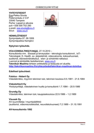 CURRICULUM VITAE
Sivu 1
YHTEYSTIEDOT
Esa-Pekka Siivola
Pellervonkatu 2 C37
33540 Tampere
Perhe: Lapset jo aikuisia
puh +358 500 702 280
s-posti: esa.siivola@vcu.fi
Sivut: www.vcu.fi
HENKILÖTIEDOT
Syntymäaika 07. 09.1959
Syntymäpaikka Kemijärvi
Nykyinen työsuhde.
VCU-CONSULTING(Yrittäjä). 27.10.2010 –
Konsultointia mm. Sosiaali ja terveysalan - teknologia konsultoinnit , IoT-
Teknologiat, E- Health, av- järjestelmät, videovalvonta, kokoushuoneet,
auditoriot, etäviestintäratkaisut, wlan- ja siirtolinkki-ratkaisut.
Luennot ja lehdistölle tiedottaminen. www.vcu.fi
Tekniikan Maailma lehteen artikkeleita ja testausta eri alueilta.
http://tekniikanmaailma.fi/a/yhteystiedot/tekniikan-maailman-toimitus
Edelliset työsuhteet:
Fotolux - Hebert Oy
Videoteknikko, myynnin tekninen tuki, tekninen koulutus 8.5.1981 - 21.6.1984
Videotohtorit Ky
Yksityisyrittäjä, videotekninen huolto ja konsultointi 1.7.1984 – 20.9.1986
Grundig Oy
Videoteknikko, tekninen tuki, kauppiaskoulutus 22.9.1986 – 1.2.1989
Visusek Oy
AV-suunnittelija / myyntipäällikkö
(auditoriot, videoneuvottelutilat, neuvotteluhuoneet) 7.2.1989 – 31.10.1991
AV-konsultointia 1992
 