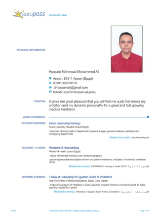 Curriculum vitae
10/7/17 © European Union, 2002-2017 | http://europass.cedefop.europa.eu Page 1 / 19
PERSONAL INFORMATION
Hussain Mohammed Ali
King Faisal Specialist Hospital and Research Centre, 11211 King Faisal Specialist Hospital and
Research Centre (Saudi Arabia)
+966539144817
drhussainaly@gmail.com
linkedin.com/in/hussain-ali-pcicu
Skype dr_hussein_ali@outlook.com
WORK EXPERIENCE
POSITION It gives me great pleasure that you will find me a job that meets my
ambition and my dynamic personality for a great and fast growing
medical institution.
01/03/2007–29/02/2008 Intern (Internship training)
Assuit University Hospital, Assuit (Egypt)
I have had clinical rounds in department of general surgery, general medicine, pediatrics and
emergency departments
Related document(s): Assuit Internship.pdf
13/03/2008–11/10/2009 Resident of Neonatal Intensive Care
Ministry of Health, Luxor (Egypt)
- doctor of Neonatal Intensive care residency program
- practicing neonatal resuscitation of term and preterm newborns, intubation, mechanical ventilation,
HFOV
Related document(s): EXPERIENCE - Ministry of Health 5-2017 ‫خبرة‬ ‫شهادة‬.pdf
12/10/2009–01/03/2014 Fellow at Fellowship of Egyptian Board of Pediatrics
High Committee of Medical Specialties, Egypt, Cairo (Egypt)
- Fellowship program of Pediatrics in Cairo university hospital, Al Azhar university hospital, El Sahel
teaching hospital for 4 yearS.
Related document(s): Fellowship of Egyptian Board Traning Completition ‫العربية‬ ‫باللغه‬.pdf
01/03/2014–31/05/2017 Assistant Specialist at Pediatric Cardiac ICU
 