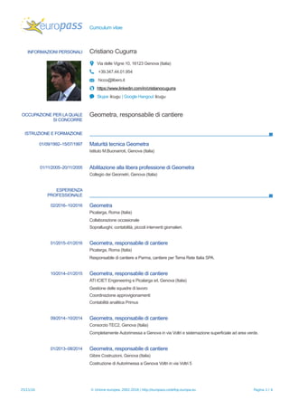 Curriculum vitae
INFORMAZIONI PERSONALI Cristiano Cugurra
Via delle Vigne 10, 16123 Genova (Italia)
+39.347.44.01.954
hicco@libero.it
https://www.linkedin.com/in/cristianocugurra
Skype ilcugu | Google Hangout ilcugu
OCCUPAZIONE PER LA QUALE
SI CONCORRE
Geometra, responsabile di cantiere
ISTRUZIONE E FORMAZIONE
01/09/1992–15/07/1997 Maturità tecnica Geometra
Istituto M.Buonarroti, Genova (Italia)
01/11/2005–20/11/2005 Abilitazione alla libera professione di Geometra
Collegio dei Geometri, Genova (Italia)
ESPERIENZA
PROFESSIONALE
02/2016–10/2016 Geometra
Picalarga, Roma (Italia)
Collaborazione occasionale
Sopralluoghi, contabilità, piccoli interventi giornalieri.
01/2015–01/2016 Geometra, responsabile di cantiere
Picalarga, Roma (Italia)
Responsabile di cantiere a Parma, cantiere per Terna Rete Italia SPA.
10/2014–01/2015 Geometra, responsabile di cantiere
ATI ICIET Engeneering e Picalarga srl, Genova (Italia)
Gestione delle squadre di lavoro
Coordinazione approvigionamenti
Contabilità analitica Primus
09/2014–10/2014 Geometra, responsabile di cantiere
Consorzio TEC2, Genova (Italia)
Completamente Autorimessa a Genova in via Voltri e sistemazione superficiale ad area verde.
01/2013–08/2014 Geometra, responsabile di cantiere
Gibire Costruzioni, Genova (Italia)
Costruzione di Autorimessa a Genova Voltri in via Voltri 5
25/11/16 © Unione europea, 2002-2016 | http://europass.cedefop.europa.eu Pagina 1 / 4
 