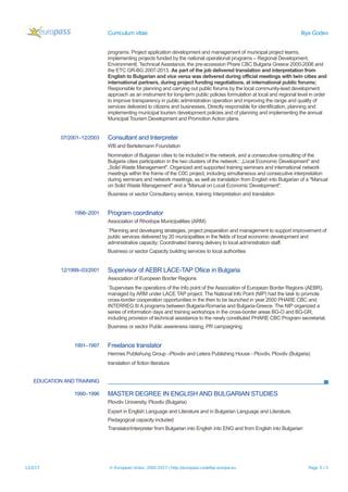 Curriculum vitae Iliya Godev
programs. Project application development and management of municipal project teams,
implementing projects funded by the national operational programs – Regional Development,
Environmentt, Technical Assistance, the pre-accession Phare CBC Bulgaria Greece 2000-2006 and
the ETC GR-BG 2007-2013. As part of the job delivered translation and interpretation from
English to Bulgarian and vice versa was delivered during official meetings with twin cities and
international partners, during project funding negotiations, at international public forums;
Responsible for planning and carrying out public forums by the local community-lead development
approach as an instrument for long-term public policies formulation at local and regional level in order
to improve transparency in public administration operation and improving the range and quality of
services delivered to citizens and businesses. Directly responsible for identification, planning and
implementing municipal tourism development policies and of planning and implementing the annual
Municipal Tourism Development and Promotion Action plans.
07/2001–12/2003 Consultant and Interpreter
WB and Bertelsmann Foundation
Nomination of Bulgarian cities to be included in the network, and a consecutive consulting of the
Bulgaria cities participation in the two clusters of the network:: „Local Economic Development" and
„Solid Waste Management". Organized and supported training seminars and international network
meetings within the frame of the C0C project, including simultaneous and consecutive interpretation
during seminars and network meetings, as well as translation from English into Bulgarian of a "Manual
on Solid Waste Management" and a "Manual on Local Economic Development".
Business or sector Consultancy service, training Interpretation and translation
1998–2001 Program coordinator
Association of Rhodope Municipalities (ARM)
¨Planning and developing strategies, project preparation and management to support improvement of
public services delivered by 20 municipalities in the fields of local economic development and
administrative capacity; Coordinated training delivery to local administration staff.
Business or sector Capacity building services to local authorities
12/1999–03/2001 Supervisor of AEBR LACE-TAP Ofiice in Bulgaria
Association of European Border Regions
¨Supervises the operations of the Info point of the Association of European Border Regions (AEBR),
managed by ARM under LACE TAP project. The National Info Point (NIP) had the task to promote
cross-border cooperation opportunities in the then to be launched in year 2000 PHARE CBC and
INTERREG III A programs between Bulgaria-Romania and Bulgaria-Greece. The NIP organized a
series of information days and training workshops in the cross-border areas BG-O and BG-GR,
including provision of technical assistance to the newly constituted PHARE CBC Program secretariat.
Business or sector Public awareness raising, PR campaigning
1991–1997 Freelance translator
Hermes Publishung Group –Plovdiv and Letera Publishing House - Plovdiv, Plovdiv (Bulgaria)
translation of fiction literature
EDUCATION AND TRAINING
1990–1996 MASTER DEGREE IN ENGLISH AND BULGARIAN STUDIES
Plovdiv University, Plovdiv (Bulgaria)
Expert in English Language and Literature and in Bulgarian Language and Literature,
Pedagogical capacity included
Translator/interpreter from Bulgarian into English into ENG and from English into Bulgarian
12/2/17 © European Union, 2002-2017 | http://europass.cedefop.europa.eu Page 3 / 5
 