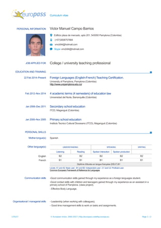 Curriculum vitae
PERSONAL INFORMATION Victor Manuel Campo Barrios
Edificio plaza de mercado, apto 201, 543050 Pamplona (Colombia)
(+57)3008757884
vmcb94@hotmail.com
Skype vmcb94@hotmail.com
JOB APPLIED FOR College / university teaching professional
EDUCATION AND TRAINING
22 Feb 2014–Present Foreign Languages (English-French) Teaching Certification.
University of Pamplona, Pamplona (Colombia)
http://www.unipamplona.edu.co/
Feb 2012–Nov 2014 4 academic terms (4 semesters) of education law
Universidad del Norte, Barranquilla (Colombia)
Jan 2006–Dec 2011 Secondary school education
ITCD, Magangué (Colombia)
Jan 2000–Nov 2005 Primary school education
Instituto Tecnico Cultural Diocesano (ITCD), Magangué (Colombia)
PERSONAL SKILLS
Mother tongue(s) Spanish
Other language(s) UNDERSTANDING SPEAKING WRITING
Listening Reading Spoken interaction Spoken production
English B2 B2 B2 B2 B2
French B1 B1 B1 B1 B1
Diplôme d'études en langue française (DELF) B1
Levels: A1 and A2: Basic user - B1 and B2: Independent user - C1 and C2: Proficient user
Common European Framework of Reference for Languages
Communication skills -Good communication skills gained through my experience as a foreign languages student.
-Good contact skills with children and teenagers gained through my experience as an assistant in a
primary school of Pamplona. (class project).
- Effective Body Language.
Organisational / managerial skills - Leadership (when working with colleagues).
- Good time management skills to work on tasks and assignments.
17/5/17 © European Union, 2002-2017 | http://europass.cedefop.europa.eu Page 1 / 2
 