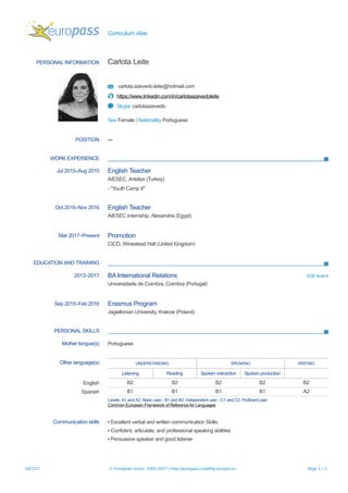 Curriculum vitae
PERSONAL INFORMATION Carlota Leite
carlota.azevedo.leite@hotmail.com
https://www.linkedin.com/in/carlotaazevedoleite
Skype carlotaazevedo
Sex Female | Nationality Portuguese
POSITION --
WORK EXPERIENCE
Jul 2015–Aug 2015 English Teacher
AIESEC, Antalya (Turkey)
- "Youth Camp II"
Oct 2016–Nov 2016 English Teacher
AIESEC Internship, Alexandria (Egypt)
Mar 2017–Present Promotion
CICD, Winestead Hall (United Kingdom)
EDUCATION AND TRAINING
2013–2017 BA International Relations EQF level 6
Universidade de Coimbra, Coimbra (Portugal)
Sep 2015–Feb 2016 Erasmus Program
Jagiellonian University, Krakow (Poland)
PERSONAL SKILLS
Mother tongue(s) Portuguese
Other language(s) UNDERSTANDING SPEAKING WRITING
Listening Reading Spoken interaction Spoken production
English B2 B2 B2 B2 B2
Spanish B1 B1 B1 B1 A2
Levels: A1 and A2: Basic user - B1 and B2: Independent user - C1 and C2: Proficient user
Common European Framework of Reference for Languages
Communication skills ▪ Excellent verbal and written communication Skills.
▪ Confident, articulate, and professional speaking abilities
▪ Persuasive speaker and good listener
18/7/17 © European Union, 2002-2017 | http://europass.cedefop.europa.eu Page 1 / 2
 