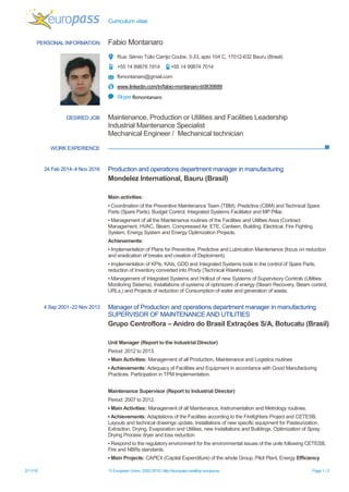 Curriculum vitae
2/11/18 © European Union, 2002-2018 | http://europass.cedefop.europa.eu Page 1 / 2
PERSONAL INFORMATION Fabio Montanaro
Rua: Sérvio Túlio Carrijo Coube, 3-33, apto 104 C, 17012-632 Bauru (Brasil)
+55 14 99878 1914 +55 14 99874 7014
fbmontanaro@gmail.com
www.linkedin.com/in/fabio-montanaro-b0839889
Skype fbmontanaro
DESIRED JOB Maintenance, Production or Utilities and Facilities Leadership
Industrial Maintenance Specialist
Mechanical Engineer / Mechanical technician
WORK EXPERIENCE
24 Feb 2014–4 Nov 2016 Production and operations department manager in manufacturing
Mondelez International, Bauru (Brasil)
Main activities:
▪ Coordination of the Preventive Maintenance Team (TBM), Predictive (CBM) and Technical Spare
Parts (Spare Parts). Budget Control, Integrated Systems Facilitator and MP Pillar.
▪ Management of all the Maintenance routines of the Facilities and Utilities Area (Contract
Management, HVAC, Steam, Compressed Air, ETE, Canteen, Building, Electrical, Fire Fighting
System, Energy System and Energy Optimization Projects.
Achievements:
▪ Implementation of Plans for Preventive, Predictive and Lubrication Maintenance (focus on reduction
and eradication of breaks and creation of Deploiment).
▪ Implementation of KPIs, KAIs, GDD and Integrated Systems tools in the control of Spare Parts,
reduction of Inventory converted into Prody (Technical Warehouse),
▪ Management of Integrated Systems and Hollout of new Systems of Supervisory Controls (Utilities
Monitoring Sistems). Installations of systems of optimizers of energy (Steam Recovery, Steam control,
URLs,) and Projects of reduction of Consumption of water and generation of waste.
4 Sep 2001–22 Nov 2013 Manager of Production and operations department manager in manufacturing
SUPERVISOR OF MAINTENANCE AND UTILITIES
Grupo Centroflora – Anidro do Brasil Extrações S/A, Botucatu (Brasil)
Unit Manager (Report to the Industrial Director)
Period: 2012 to 2013.
▪ Main Activities: Management of all Production, Maintenance and Logistics routines
▪ Achievements: Adequacy of Facilities and Equipment in accordance with Good Manufacturing
Practices. Participation in TPM Implementation.
Maintenance Supervisor (Report to Industrial Director)
Period: 2007 to 2012.
▪ Main Activities: Management of all Maintenance, Instrumentation and Metrology routines.
▪ Achievements: Adaptations of the Facilities according to the Firefighters Project and CETESB,
Layouts and technical drawings update, Installations of new specific equipment for Pasteurization,
Extraction, Drying, Evaporation and Utilities, new Installations and Buildings, Optimization of Spray
Drying Process dryer and loss reduction
▪ Respond to the regulatory environment for the environmental issues of the units following CETESB,
Fire and NBRs standards.
▪ Main Projects: CAPEX (Capital Expenditure) of the whole Group, Pilot Plant, Energy Efficiency
 