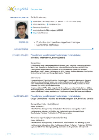 Curriculum vitae
2/11/18 © European Union, 2002-2018 | http://europass.cedefop.europa.eu Page 1 / 4
PERSONAL INFORMATION Fabio Montanaro
street: Sérvio Túlio Carrijo Coube, 3-33, apto 104 C, 17012-632 Bauru (Brasil)
+55 14 99878 1914 +55 14 99874 7014
fbmontanaro@gmail.com
www.linkedin.com/in/fabio-montanaro-b0839889
Skype Fabio Montanaro
DESIRED JOB  Production and operations department manager
 Maintenance Technician
WORK EXPERIENCE
24 Feb 2014–4 Nov 2016 Production and operations department manager in manufacturing
Mondelez International, Bauru (Brasil)
Main activities:
▪ Coordination of the Preventive Maintenance Team (TBM), Predictive (CBM) and Technical
Spare Parts (Spare Parts). Budget Control, Integrated Systems Facilitator and MP Pillar.
▪ Management of all maintenance routines in the Facilities and Utilities Area (Contract
Management, HVAC, Steam, Compressed Air, ETE, Canteen, Building, Electrical, Fire Fighting
System, Energy System and Energy Optimization Projects)
Achievements:
▪ Implementation of Plans for Preventive, Predictive and Lubrication Maintenance (focus on
reduction and eradication of breaks and creation of Deploiment). Implementation of KPIs,
KAIs, GDD and Integrated Systems tools in the control of Spare Parts, reduction of Stock
converted into Prody (Technical Warehouse)
▪ Implementation of KPIs, KAIs, Integrated Systems Management and Hollout of new Utilities
Monitoring Systems. Installations of systems of optimizers of energy (Steam Recovery, Steam
control, URLs,) and Projects of reduction of Consumption of water and generation of waste.
4 Sep 2001–22 Nov 2013 Production and operations department manager in manufacturing
Grupo Centroflora – Anidro do Brasil Extrações S/A, Botucatu (Brasil)
Manager (Report to the Industrial Director)
Period: 2012 to 2013.
▪ Main Activities: Management of all Production, Maintenance and Logistics routines
▪ Achievements: Adequacy of Facilities and Equipment in accordance with Good
Manufacturing Practices. Participation in TPM Implementation.
Maintenance Supervisor (Report to Industrial Director)
Period: 2007 to 2012.
▪ Main Activities: Management of all Maintenance, Instrumentation and Metrology routines.
▪ Achievements: Adequations of the Facilities according to Firefighters Project and CETESB,
Layouts and technical drawings updating, Elaboration of all systematics of Equipment
 