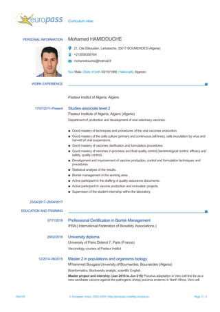 Curriculum vitae
PERSONAL INFORMATION Mohamed HAMIDOUCHE
21, Cite Elbousten, Larbatache, 35017 BOUMERDES (Algeria)
+213558358184
mohamidouche@hotmail.fr
Sex Male | Date of birth 03/10/1986 | Nationality Algerian
WORK EXPERIENCE
Pasteur Institut of Algeria, Algiers
17/07/2011–Present Studies associate level 2
Pasteur Institute of Algeria, Algiers (Algeria)
Department of production and development of viral veterinary vaccines.
▪ Good mastery of techniques and procedures of the viral vaccines production.
▪ Good mastery of the cells culture (primary and continuous cell lines), cells inoculation by virus and
harvest of viral suspensions.
▪ Good mastery of vaccines clarification and formulation procedures.
▪ Good mastery of vaccines in-procsess and final quality control (bacteriological control, efficacy and
safety, quality control).
▪ Development and improvement of vaccine production, control and formulation techniques and
procedures.
▪ Statistical analysis of the results.
▪ Biorisk management in the working area.
▪ Active participant in the drafting of quality assurance documents.
▪ Active participant in vaccine production and innovation projects.
▪ Supervision of the student internship within the laboratory.
23/04/2017–25/04/2017
EDUCATION AND TRAINING
07/11/2018 Professional Certification in Biorisk Management
IFBA ( International Federation of Biosafety Associations )
29/02/2016 University diploma
University of Paris Diderot 7, Paris (France)
Vaccinology courses at Pasteur Institut
12/2014–06/2015 Master 2 in populations and organisms biology
M’hammed Bougara University of Boumerdes, Boumerdes (Algeria)
Bioinformatics, Biodiversity analytic, scientific English.
Master project and intership: (Jan 2015 to Jun 215) Poxvirus adaptation in Vero cell line for as a
new candidate vaccine against the pathogenic sheep poxvirus endemic in North Africa. Vero cell
26/2/19 © European Union, 2002-2019 | http://europass.cedefop.europa.eu Page 1 / 3
 