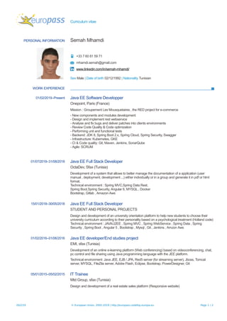 Curriculum vitae
PERSONAL INFORMATION Semah Mhamdi
+33 7 60 81 59 71
mhamdi.semah@gmail.com
www.linkedin.com/in/semah-mhamdi/
Sex Male | Date of birth 02/12/1992 | Nationality Tunisian
WORK EXPERIENCE
01/02/2019–Present Java EE Software Developper
Onepoint, Paris (France)
Mission : Groupement Les Mousquetaires , the RED project for e-commerce
- New components and modules development
- Design and implement rest webservice
- Analyse and fix bugs and deliver patches into clients environments
- Review Code Quality & Code optimization
- Performing unit and functional tests
- Backend: JDK 8, Spring Boot 2.x, Spring Cloud, Spring Security, Swagger
- Infrastructure: Kubernetes, GKE
- CI & Code quality: Git, Maven, Jenkins, SonarQube
- Agile: SCRUM
01/07/2018–31/08/2018 Java EE Full Stack Developer
OctaDev, Sfax (Tunisia)
Development of a system that allows to better manage the documentation of a application (user
manual , deployment, development ...) either individually or in a group and generate it in pdf or html
format.
Technical environment : Spring MVC,Spring Data Rest,
Spring Boot,Spring Security, Angular 6, MYSQL , Docker
Bootstrap, Gitlab , Amazon Aws
15/01/2018–30/05/2018 Java EE Full Stack Developer
STUDENT AND PERSONAL PROJECTS
Design and development of an university orientation platform to help new students to choose their
university curriculum according to their personality based on a psychological treatment (Holland code)
Technical environment : JAVA/J2EE , Spring MVC , Spring WebService , Spring Data , Spring
Security , Spring Boot , Angular 5 , Bootstrap , Mysql , Git , Jenkins , Amzon Aws
01/02/2016–01/06/2016 Java EE developer/End studies project
EMI, sfax (Tunisia)
Development of an online e-learning platform (Web conferencing) based on videoconferencing, chat,
pc control and file sharing using Java programming language with the JEE platform.
Technical environment: Java JEE, EJB / JPA, Red5 server (for streaming server), Jboss, Tomcat
server, MYSQL, FileZila server, Adobe Flash, Eclipse, Bootstrap, PowerDesigner, Git
05/01/2015–05/02/2015 IT Trainee
Mtd Group, sfax (Tunisia)
Design and development of a real estate sales platform (Responsive website)
26/2/19 © European Union, 2002-2019 | http://europass.cedefop.europa.eu Page 1 / 2
 