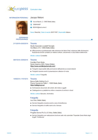 Curriculum vitae
INFORMAZIONI PERSONALI Jacopo Meloni
Via de Marchi, 2, 13900 Biella (Italia)
3386454487
862443@stud.unive.it
Sesso Maschile | Data di nascita 26/07/1997 | Nazionalità Italiana
ESPERIENZA
PROFESSIONALE
21/12/2018–02/02/2019 Tirocinio
Studio Associato Locatelli Terzoglio
Via Milano 214, 13856 Biella (Italia)
▪ Affiancamento al professionista nella redazione dei bilanci finali, redazione delle dichiarazioni
fiscali,tenuta dei libri contabili con relative scritture, caricamento in cloud fatture elettroniche
Attività o settore Contabilità
08/07/2016–30/09/2016 Tirocinio
Camilleri Paris Mode
Santa Katerina 2463, Rabat (Malta)
https://www.camilleriparismode.com/
▪ Fotografo responsabile della promozione dell'azienda sui social network
▪ Fotografo durante eventi di presentazione collezioni di moda
Attività o settore Fotografia
15/06/2015–17/07/2015 Tirocinio
Banca Sella Holding S.p.A
Piazza Gaudenzio Sella 1, 13900 Biella (Italia)
https://sellagroup.eu/
▪ Archiviazione documenti, libri antichi, libri d'arte e oggetti
▪ Catalogazione su piattaforma online e creazione di archivio in cloud
Attività o settore Bancario, Archivistico
Fotografia
Leo Club, Biella (Italia)
▪ Servizio fotografico durante eventi e cene di beneficenza
▪ Servizio fotografico di edifici storici siti a Venezia
Fotografia
Progetto Donna Più S.c.S Onlus, Biella (Italia)
▪ Servizio fotografico per realizzazione brochure asilo nido aziendale "Ospedale Santa Maria degli
Angeli", Pordenone
26/9/19 © Unione europea, 2002-2019 | http://europass.cedefop.europa.eu Pagina 1 / 3
 