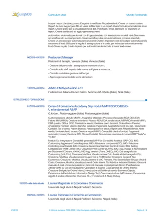 Curriculum vitae Murolo Ferdinando
trovare i report che ci occorrono;-Eseguire e modificare Report esistenti;-Creare un nuovo custom
Report da zero;-Aggiungere filtri ed usare la filter logic in un report;-Usare formule personalizzate in un
report;-Creare grafici per la visualizzazione di dati;-Pianificare, email, stampare ed esportare un
report;-Creare dashboard ed aggiungere componenti
Automation: -Automatizzare le mail con il logo aziendale, con intestazioni e modelli html;-Descrivere
un workflow ed i suoi componenti;-Creare workflow rules per automatizzare processi aziendali;-
Creare un processo per automatizzare un post di Chatter;-Impostare web-to-lead per automatizzare la
creazione di lead;-Utilizzare le regole di assegnazione e le code, per instradare automaticamente i
lead;-Creare regole di auto risposta per automatizzare le risposte ai nuovi lead e case.
06/2016–04/2018 Restaurant Manager
Ristoranti di famiglia, Venezia (Italia), Venezia (Italia)
- Gestione del personale : assegnazione mansioni e turni ;
- Controllo sullo staff: rispetto delle norme sull'igiene e sicurezza ;
- Controllo contabile e gestione del budget ;
- Approvvigionamento delle scorte alimentari ;
12/2009–06/2014 Arbitro Effettivo di calcio a 11
Federazione Italiana Giuoco Calcio. Sezione AIA di Nola (italia), Nola (Italia)
ISTRUZIONE E FORMAZIONE
01/2019–04/2019 Corso di Formazione Accademy Sap moduli MM/FI/SD/CO/BO/IS-
U e fondamentali ABAP
GJordan , Frattamaggiore (italia), Frattamaggiore (italia)
Customizzazione Modulo MM/FI ; Anagrafica Materiale ; Processo d'acquisto (RDA-ODA-EM);
Fattura MM (MIRO); Gestione inventario; Rilascio RDA/ODA; Analisi stock; MRP(RDA tramite MRP);
ODA quadro, ODA e CDC; Prestazione servizi; Gestione piano dei conti; Ciclo Attivo e Passivo;
Anagrafiche Fornitori, Clienti e Banche; Gestione Pagamenti; Anagrafiche Conti CO.GE.; Documenti
Contabili; Tipi di conto; Report Bilancio; Fattura passiva e attiva; Report saldi; Report Bilancio; Note
credito fornitore/clienti; Incassi; Gestione report MM/FI; Contabilità clienti e fornitori; Pagamenti
automatici; Incassi; Gestione RID; Chiuse Contabili; Simulazione creazione documenti BBP "As-Is" e
"To Be";
Modulo Co: Integrazione Contabilità generale(SAP-Fi) e Contabilità Analitica (SAP-CO); IMG:
Customizing Aggiornare Controlling Area; IMG: Attivazione componenti(CO); IMG: Relazione
Controlling Area/Società; IMG: Creazione Gerarchica Standard Centri di Costo; IMG: Setting
Contabilità per Profit Center; IMG: Creazione Profit Center Dummy; IMG: Agg. Range di Numerazione
per Documenti CO(trans. KANK); IMG:Agg.Versioni (Trans.OKEQ); IMG: Dati anagrafici da
Customizing (Vdc,Cdc); Creazione,Modifica, Visualizzazione Cdc; Analisi attributi anagrafici Cdc;
Creazione, Modifica, Visualizzazione Gruppo Cdc e Profit Center; Creazione Co.ge di Tipo
Economico; Creazione, Modifica, Visualizzazione di VdC Primaria, Vdc Secondaria e Gruppo Voce di
Costo; Creazione,Modifica,Visualizzazione di Ordini Interni, Tipi Attività e Indicatori Statistici; Giroconti
manuale di costi primari-Acquisizione; Giroconti manuale di costi primari-Storno; Pianificazione
Attività/Tariffe su Vdc di Imputazione; Operazioni di Scarico Costi generali da Ordine Interno;
Creazione Budget per Ordine Interno; Introduzione al DWH e al mondo Business Objects;
Panoramica dell'architettura; Information Design Tool; Creazione struttura dell'Universo; Panoramica
oggetti di analisi e Gerarchie; Overview IS-U; Fondamenti di Abap; Debug.
10/2015–alla data attuale Laurea Magistrale in Economia e Commercio
Università degli studi di Napoli Federico Secondo
09/2009–10/2015 Laurea Triennale in Economia e Commercio
Università degli studi di Napoli Federico Secondo, Napoli (Italia)
29/9/19 © Unione europea, 2002-2019 | http://europass.cedefop.europa.eu Pagina 2 / 4
 