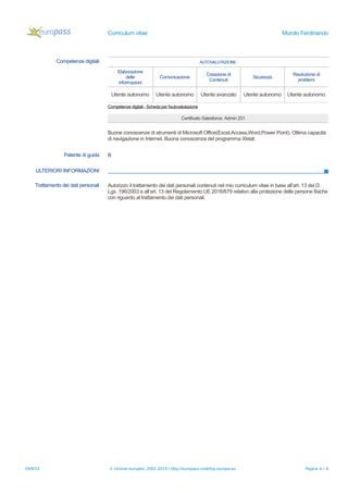 Curriculum vitae Murolo Ferdinando
Competenze digitali AUTOVALUTAZIONE
Elaborazione
delle
informazioni
Comunicazione
Creazione di
Contenuti
Sicurezza
Risoluzione di
problemi
Utente autonomo Utente autonomo Utente avanzato Utente autonomo Utente autonomo
Competenze digitali - Scheda per l'autovalutazione
Certificato Salesforce: Admin 201
Buone conoscenze di strumenti di Microsoft Office(Excel,Access,Word,Power Point). Ottima capacità
di navigazione in Internet. Buona conoscenza del programma Xlstat.
Patente di guida B
ULTERIORI INFORMAZIONI
Trattamento dei dati personali Autorizzo il trattamento dei dati personali contenuti nel mio curriculum vitae in base all’art. 13 del D.
Lgs. 196/2003 e all’art. 13 del Regolamento UE 2016/679 relativo alla protezione delle persone fisiche
con riguardo al trattamento dei dati personali.
29/9/19 © Unione europea, 2002-2019 | http://europass.cedefop.europa.eu Pagina 4 / 4
 