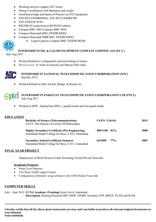 • Working and give support 24x7 hours.
• Strong Coordination with Operators and vendor.
• Good Knowledge and hands of Practice on ZTE Equipment.
• ZTE BTS ZXSDR8900A, ZTE BTS ZXSDR8700
• ZTE ZXDU68 W301
• RSU60E/82 connection in RC8910A cabinet
• Compact RRU 8881,Copmact RRU 8882
• Compact Dual-path RRU ZXSDR R8962
• Compact Dual-path MBR RRU ZXSDR R8882
• Large-Capacity Compact BBU ZXSDR B8200
INTERNSHIP IN OIL & GAS DEVELOPMENT COMPANY LIMITED ( O G D C L )
July-Aug 2013
• Worked Related to configuration and networking of routers
• D e t e c t i o n of faults in network and Optical Fiber links
INTERNSHIP IN NATIONAL TELECOMMUNICATION COORPORATION (NTC)
Sep-Dec 2012
• Worked Related to Hub, Switch, Bridge, & Router etc
INTERNSHIP IN PAKISTAN TELECOMMUNICATION COORPORATION LTD (PTCL)
July-Aug 2011
• Worked in MDF , Studied the (DSL) , guided media and non-guide media
EDUCATION
Bachelor of Science (Telecommunication) CGPA 3.36/4.0 2013
UCET, The Islamia University Of Bahawalpur
Higher Secondary Certificate (Pre-Engineering) 889/1100 81% 2009
Islamabad Model College for Boys, I-10/1, Islamabad
Secondary School Certificate (Science) 653/850 77% 2007
Islamabad Model College for Boys, I-10/1, Islamabad
FINAL YEAR PROJECT
Deployment of Multi-Protocol Label Switching-Virtual Private Networks
Academic Projects:
• Water Level Detector
• Two Ways Traffic Lights Control
• Configuration of Routers using software’s like GNS3,Packet Tracer etc
COMPUTER SKILLS
July – Sept 2012 CCNA Academy (Training) from Corvit, Islamabad
Description: Routing Protocols RIP, OSPF, EIGRP, Switches, STP, DHCP, VLAN and WAN.
I hereby certify that all the above given statements are true and I am liable to produce all relevant original documents on
your demand.
Yours faithfully
 