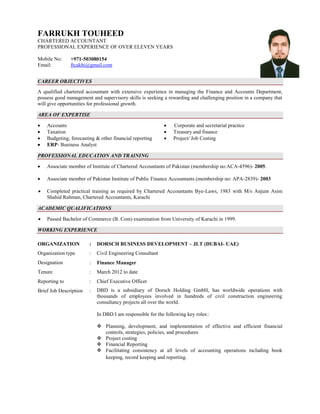 FARRUKH TOUHEED
CHARTERED ACCOUNTANT
PROFESSIONAL EXPERIENCE OF OVER ELEVEN YEARS

Mobile No:     +971-503080154
Email:         ftcakhi@gmail.com


CAREER OBJECTIVES
A qualified chartered accountant with extensive experience in managing the Finance and Accounts Department,
possess good management and supervisory skills is seeking a rewarding and challenging position in a company that
will give opportunities for professional growth.

AREA OF EXPERTISE

   Accounts                                                   Corporate and secretarial practice
   Taxation                                                   Treasury and finance
   Budgeting, forecasting & other financial reporting         Project/ Job Costing
   ERP- Business Analyst

PROFESSIONAL EDUCATION AND TRAINING

   Associate member of Institute of Chartered Accountants of Pakistan (membership no:ACA-4596)- 2005.

   Associate member of Pakistan Institute of Public Finance Accountants (membership no: APA-2839)- 2003

   Completed practical training as required by Chartered Accountants Bye-Laws, 1983 with M/s Anjum Asim
    Shahid Rahman, Chartered Accountants, Karachi

ACADEMIC QUALIFICATIONS

   Passed Bachelor of Commerce (B. Com) examination from University of Karachi in 1999.

WORKING EXPERIENCE

ORGANIZATION            :   DORSCH BUSINESS DEVELOPMENT – JLT (DUBAI- UAE)
Organization type       :   Civil Engineering Consultant
Designation             :   Finance Manager
Tenure                  :   March 2012 to date
Reporting to            :   Chief Executive Officer
Brief Job Description   :   DBD is a subsidiary of Dorsch Holding GmbH, has worldwide operations with
                            thousands of employees involved in hundreds of civil construction engineering
                            consultancy projects all over the world.

                            In DBD I am responsible for the following key roles::

                             Planning, development, and implementation of effective and efficient financial
                              controls, strategies, policies, and procedures
                             Project costing
                             Financial Reporting
                             Facilitating consistency at all levels of accounting operations including book
                              keeping, record keeping and reporting.
 