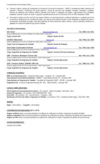 Fernando Mario Pimentel Barbosa Maia____________________________________________________________________________________2
 Formatei e liderei o projeto de revitalização de Semana de Prevenção de Acidentes – SIPAT’s, orientado por dados estatísticos de
acidentes / doenças e tendências dos quase-acidentes, criação de parcerias com entidades estaduais, municipais e privadas,
sistemas de avaliações das melhores práticas aplicadas nos eventos e compilação dos dados e apresentações dos resultados,
ampliando a adesão a cultura de saúde e segurança, quantificada através do crescimento de 25% em 2002 comparado a 2000.
 Desenvolvi e valorizei nos times de EHS com suporte a fábrica e no nível operacional o sentido de indicadores e resultados bem como
o conceito de “problema de um é problema de todos”, por meio de uma reunião de gestão a vista, integrando os objetivos dos times e
incentivando a maturidade da equipe, onde todos poderiam de forma estruturada, opinar, priorizar e atuar na operação, dando foco e
agilidade em solução de problemas que geram resultado.
HISTÓRICO PROFISSIONAL
AES Brasil www.aescorporation.com Set / 2009 a Set / 2016
(Empresa Multinacional, com sede em Arlington nos Estados Unidos. Grande porte).
Cargo: Gerente EHS Reporte: Diretor de EHS
GEDAKO / Mabe Brasil www.ge.com Out / 1996 a Set / 2009
(Empresa Multinacional, com sede em Fairfield nos Estados Unidos. Grande porte).
Cargo: Chefe de Segurança do Trabalho Reporte: Diretor de Produção
Saint-Gobain (Carborundum do Brasil) www.saint-gobain.com Fev / 1993 a Out / 1996
(Empresa Multinacional, com sede em Courbevoie na França. (Grande porte).
Cargo: Engenheiro de Segurança do Trabalho Reporte: Gerente de Recursos Humanos
EMIT – Estruturas, Montagens Técnicas Ltda. Abr / 1991 a Fev / 1993
(Empresa capital nacional, com sede em Belo Horizonte – Brasil. Pequeno porte).
Cargo: Engenheiro de Segurança do Trabalho Reporte: Gerente Operacional
SCM – Consorcio Sankyu, CONVAP e MIP Ltda. Jul / 1988 a Fev / 1991
(Empresa capital nacional, com sede em Belo Horizonte – Brasil. Pequeno porte).
Cargo: Engenheiro de Segurança do Trabalho Reporte: Gerente Operacional
FORMAÇÃO ACADÊMICA
MBA em Gestão Empresarial – Fundação Getúlio Vargas – Campinas, SP – concluído 2005
Especialização Gerenciamento Ambiental – UNIMEP – Santa Bárbara d’Oeste SP – concluído 1998
Especialização em Segurança do Trabalho – Faculdade de Engenharia FUMEC – BH MG – concluído 1988
Engenharia Civil – Escola de Engenharia Kennedy, BH - MG – CREA 30352/D – concluído 1981
CURSOS COMPLEMENTARES
PDL-Programa de Desenvolvimento de Lideres – (01 semana) - Wisnet Consulting – São Paulo – 2016.
Gestão em Segurança – (01 semana) – AES CORPORATION – 2010.
Green Belt – (02 semanas) – GE – General Electric – Campinas – 2003.
Atualização em Perícia de Saúde e Segurança no Trabalho – (2 semanas) - FGV – Fundação Getúlio Vargas – São Paulo, 1999.
IDIOMAS
Inglês – Intermediário | Espanhol – intermediário
EXPERIÊNCIAS INTERNACIONAIS (2011 a 2013)
Viagens ao México (Duas vezes) para participar em auditorias de certificação em Saúde e Segurança nas plantas da Mabe.
Viagens a Argentina (Duas vezes) para participar em auditorias de certificação em Saúde e Segurança nas plantas da General Electric.
Viagens ao Chile (Duas vezes) para participar em auditorias de certificação em Saúde e Segurança nas plantas da General Electric.
OUTRAS INFORMAÇÕES
Casado com três filhos.
 