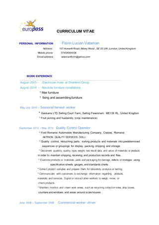 CURRICULUM VITAE
PERSONAL INFORMATION Florin Lucian Vataman
Address : 107 Howarth Road, Abbey Wood , SE 20 UW ,London,United Kingdom
Mobile phone : 07404944936
Email address : vatamanflorin@yahoo.com
WORK EXPERIENCE
_____________________________________________________________________
August 2015 - Electrician mate at Shorterm Group
August 2014 - Absolute furniture installations
* fitter furniture
* fixing and assembling furniture
May-July 2014 – Seasonal harvest worker
* Gaskains LTD Selling Court Farm, Selling Faversham, ME139 RL, United Kingdom
* Fruit picking and husbandry (crop maintenance)
September 2012 – May 2014 Quality Control Operator
* Ford Romania Automobile Manufacturing Company, Craiova, Romania
AKTRION QUALITY SERVICES, DOLJ
* Quality control, retouching parts; sorting products and materials into predetermined
sequences or groupings for display, packing, shipping and storage.
* Document quantity, quality, type, weight, test result data, and value of materials or products
in order to maintain shipping, receiving, and production records and files.
* Examine products or materials, parts and packaging for damage, defects or shortages using
specification sheets, gauges, and standards charts.
* Collect product samples and prepare them for laboratory analysis or testing.
* Communicate with customers to exchange information regarding products,
materials, and services. Signal or instruct other workers to weigh, move, or
check products.
* Maintain, monitor, and clean work areas, such as recycling collectionsites, drop boxes,
counters andwindows, and areas around scalehouses. .
June 2008 – September 2008 Commercial worker -driver
 