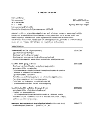 CURRICULUM VITAE
Frank Van Campe
Mercuriusstraat 7 24/06/1967 Sleidinge
9030 Mariakerke Belg
0471 72 29 45 Rijbewijs B en eigen wagen
Frank.van.campe@telenet.be
Linkedin: be.linkedin.com/in/frank-van-campe-13078a48
Als coach vind ik het belangrijk om kwaliteitsvol werk te leveren. Innoveren is essentieel zodat je
contact met je stakeholders optimaal kan verstevigen. Het volgen van de actuele trends rond
maatschappelijke veranderingen geven mij de kans om standpunten te nemen vanuit
verschillende invalshoeken. Het bekijken van zaken op technische, juridische en communicatieve
niveau om een volledige zicht te krijgen van verschillende onderwerpen.
WERKERVARING
Techniekcoach S.T.EM. (vrijwilligerswerk)
- Opstellen van voorstellingen
- Begeleiden van leerlingen en ouders
- Begeleiden en bijscholen van leerkrachten rond techniek
- Toelichten van kwaliteit aan scholen, leerkrachten, belanghebbenden…
2013-2015
Coach bij NMBS-groep, te Brussel
- Begeleiden van bestekhouders rond planning van dossiers
- Verantwoordelijke energiewaker
- Organiseren van vormingen rond energie aan ingenieurs en techniekers
- Uitvoeren en verwerken van bestekken
- Opstellen van EPC treinstation
- Toelichten van technische vacatures aan sollicitanten bij jobbeurzen
- Plannen en organiseren van innovatieprojecten
- Onderhoud van databanken in combinatie met SAP
- Opstellen van nota’s i.v.m. nieuwe milieuwetgeving
2006-2013
Coach infodienst bij Leefmilieu Brussel, te Brussel
- Verantwoordelijke infolijn Leefmilieu Brussel
- Coachen van personeel infolijn
- Contacteren van verschillende diensten binnen de Leefmilieu Brussel
- Toelichten service “Leefmilieu Brussel” in milieubeurzen ( IFest, Ecotech)
- Verlenen van milieuvergunningen
2000-2006
Leerkracht wetenschappen in verschillende scholen (interim-contracten)
- Wetenschappen geven aan 3de
graad ASO, TSO, BSO
1994-2000
 