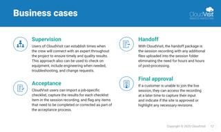 12Copyright © 2020 CloudVisit.
Business cases
Supervision
Users of CloudVisit can establish times when
the crew will connect with an expert throughout
the project to ensure timely and quality results.
This approach also can be used to check on
equipment, include engineering when needed,
troubleshooting, and change requests.
Handoff
With CloudVisit, the handoff package is
the session recording with any additional
ﬁles uploaded into the session folder
eliminating the need for hours and hours
of post-processing.
Acceptance
CloudVisit users can import a job-speciﬁc
checklist, capture the results for each checklist
item in the session recording, and ﬂag any items
that need to be completed or corrected as part of
the acceptance process.
Final approval
If a customer is unable to join the live
session, they can access the recording
at a later time to capture their input
and indicate if the site is approved or
highlight any necessary revisions.
 