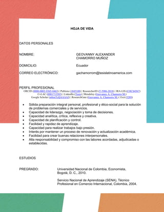 HOJA DE VIDA
DATOS PERSONALES
NOMBRE: GEOVANNY ALEXANDER
CHAMORRO MUÑOZ
DOMICILIO: Ecuador
CORREO ELECTRÓNICO: gachamorrom@tesislatinoamerica.com
PERFIL PROFESIONAL
ORCID (0000-0002-9365-8463) | Publons (1845108) | ResearcherID (T-5906-2018) | IRA-LIS (COCS4567)
CvLAC (0001713583) | LinkedIn (Tesis) | Mendeley (Geovanny A. Chamorro M.)
Google Scholar (s66mTcQAAAAJ) | ResearchGate (Geovanny A. Chamorro M.) | Exit (5289)
• Sólida preparación integral personal, profesional y ético-social para la solución
de problemas comerciales y de servicios.
• Capacidad de liderazgo, negociación y toma de decisiones.
• Capacidad analítica, crítica, reflexiva y creativa.
• Capacidad de planificación y control.
• Facilidad y rapidez de aprendizaje.
• Capacidad para realizar trabajos bajo presión.
• Interés por mantener un proceso de renovación y actualización académica.
• Facilidad para crear buenas relaciones interpersonales.
• Alta responsabilidad y compromiso con las labores acordadas, adjudicadas o
establecidas.
ESTUDIOS
PREGRADO: Universidad Nacional de Colombia, Economista,
Bogotá, D. C., 2010.
Servicio Nacional de Aprendizaje (SENA), Técnico
Profesional en Comercio Internacional, Colombia, 2004.
 