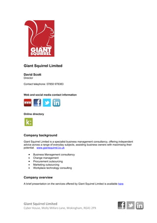 Giant Squirrel Limited

David Scott
Director

Email:            david@giantsquirrel.co.uk
Telephone:        07850 978383



Web and social media contact information




Online directory




Company background
Giant Squirrel Limited is a specialist business management consultancy, offering independent
advice across a range of everyday subjects, assisting business owners with maximising their
potential. www.giantsquirrel.co.uk

    •      Business Management consultancy
    •      Change management
    •      Procurement outsourcing
    •      Marketing outsourcing
    •      Workplace technology consulting


Company overview
A brief presentation on the services offered by Giant Squirrel Limited is available here




Giant Squirrel Limited
Cyber House, Molly Millars Lane, Wokingham, RG41 2PX
 