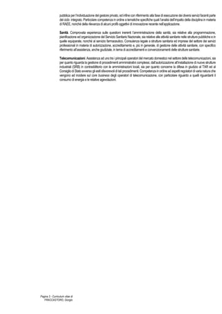 Pagina 3 - Curriculum vitae di
FRACCASTORO, Giorgio
pubblicaperl’individuazione delgestore privato, ed infinecon riferimento alla fasediesecuzione dei diversi servizifacentiparte
del ciclo integrato. Particolare competenza in ordine a tematiche specifiche quali l’analisi dell’impatto della disciplina in materia
di RAEE, nonché della rilevanza di alcuni profili oggettivi di innovazione recente nell’applicazione.
Sanità. Comprovata esperienza sulle questioni inerenti l’amministrazione della sanità, sia relative alla programmazione,
pianificazione ed organizzazione del Servizio Sanitario Nazionale, sia relative alle attività sanitarie nelle strutture pubbliche e in
quelle equiparate, nonché al servizio farmaceutico. Consulenza legale a strutture sanitaria ed imprese del settore dei servizi
professionali in materia di autorizzazione, accreditamento e, più in generale, di gestione delle attività sanitarie, con specifico
riferimento all’assistenza, anche giudiziale, in tema di accreditamenti e convenzionamenti delle strutture sanitarie.
Telecomunicazioni. Assistenza ad uno tra i principali operatori del mercato domestico nel settore delle telecomunicazioni, sia
per quanto riguarda la gestione di procedimenti amministrativi complessi, dall’autorizzazione all’installazione di nuove strutture
industriali (SRB) in contraddittorio con le amministrazioni locali, sia per quanto concerne la difesa in giudizio al TAR ed al
ConsigliodiStatoavversogliesitisfavorevoliditaliprocedimenti.Competenzainordineadaspettiregolatoridivarianaturache
vengono ad incidere sul core business degli operatori di telecomunicazione, con particolare riguardo a quelli riguardanti il
consumo di energia e le relative agevolazioni.
 