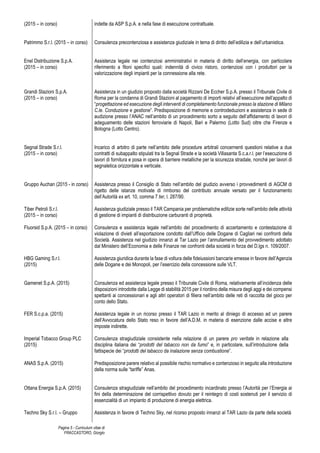 Pagina 5 - Curriculum vitae di
FRACCASTORO, Giorgio
(2015 – in corso)
Patrimmo S.r.l. (2015 – in corso)
Enel Distribuzione S.p.A.
(2015 – in corso)
Grandi Stazioni S.p.A.
(2015 – in corso)
Segnal Strade S.r.l.
(2015 – in corso)
Gruppo Auchan (2015 - in corso)
Tiber Petroli S.r.l.
(2015 – in corso)
Fluorsid S.p.A. (2015 – in corso)
HBG Gaming S.r.l.
(2015)
Gamenet S.p.A. (2015)
FER S.c.p.a. (2015)
Imperial Tobacco Group PLC
(2015)
ANAS S.p.A. (2015)
Ottana Energia S.p.A. (2015)
Techno Sky S.r.l. – Gruppo
indette da ASP S.p.A. e nella fase di esecuzione contrattuale.
Consulenza precontenziosa e assistenza giudiziale in tema di diritto dell’edilizia e dell’urbanistica.
Assistenza legale nei contenziosi amministrativi in materia di diritto dell’energia, con particolare
riferimento a filoni specifici quali: indennità di civico ristoro, contenziosi con i produttori per la
valorizzazione degli impianti per la connessione alla rete.
Assistenza in un giudizio proposto dalla società Rizzani De Eccher S.p.A. presso il Tribunale Civile di
Roma per la condanna di Grandi Stazioni al pagamento di importi relativi all’esecuzione dell’appalto di
“progettazione ed esecuzione degli interventi di completamento funzionale presso la stazione di Milano
C.le. Conduzione e gestione”. Predisposizione di memorie e controdeduzioni e assistenza in sede di
audizione presso l’ANAC nell’ambito di un procedimento sorto a seguito dell’affidamento di lavori di
adeguamento delle stazioni ferroviarie di Napoli, Bari e Palermo (Lotto Sud) oltre che Firenze e
Bologna (Lotto Centro).
Incarico di arbitro di parte nell’ambito delle procedure arbitrali concernenti questioni relative a due
contratti di subappalto stipulati tra la Segnal Strade e la società Villasanta S.c.a.r.l. per l’esecuzione di
lavori di fornitura e posa in opera di barriere metalliche per la sicurezza stradale, nonché per lavori di
segnaletica orizzontale e verticale.
Assistenza presso il Consiglio di Stato nell’ambito del giudizio avverso i provvedimenti di AGCM di
rigetto delle istanze motivate di rimborso del contributo annuale versato per il funzionamento
dell’Autorità ex art. 10, comma 7 ter, l. 287/90.
Assistenza giudiziale presso il TAR Campania per problematiche edilizie sorte nell’ambito delle attività
di gestione di impianti di distribuzione carburanti di proprietà.
Consulenza e assistenza legale nell’ambito del procedimento di accertamento e contestazione di
violazione di divieti all’esportazione condotto dall’Ufficio delle Dogane di Cagliari nei confronti della
Società. Assistenza nel giudizio innanzi al Tar Lazio per l’annullamento del provvedimento adottato
dal Ministero dell’Economia e delle Finanze nei confronti della società in forza del D.lgs n. 109/2007.
Assistenza giuridica durante la fase di voltura delle fideiussioni bancarie emesse in favore dell’Agenzia
delle Dogane e dei Monopoli, per l’esercizio della concessione sulle VLT.
Consulenza ed assistenza legale presso il Tribunale Civile di Roma, relativamente all’incidenza delle
disposizioni introdotte dalla Legge di stabilità 2015 per il riordino della misura degli aggi e dei compensi
spettanti ai concessionari e agli altri operatori di filiera nell’ambito delle reti di raccolta del gioco per
conto dello Stato.
Assistenza legale in un ricorso presso il TAR Lazio in merito al diniego di accesso ad un parere
dell’Avvocatura dello Stato reso in favore dell’A.D.M. in materia di esenzione dalle accise e altre
imposte indirette.
Consulenza stragiudiziale consistente nella relazione di un parere pro veritate in relazione alla
disciplina italiana dei “prodotti del tabacco non da fumo” e, in particolare, sull’introduzione della
fattispecie dei “prodotti del tabacco da inalazione senza combustione”.
Predisposizione parere relativo al possibile rischio normativo e contenzioso in seguito alla introduzione
della norma sulle “tariffe” Anas.
Consulenza stragiudiziale nell’ambito del procedimento incardinato presso l’Autorità per l’Energia ai
fini della determinazione del corrispettivo dovuto per il reintegro di costi sostenuti per il servizio di
essenzialità di un impianto di produzione di energia elettrica.
Assistenza in favore di Techno Sky, nel ricorso proposto innanzi al TAR Lazio da parte della società
 